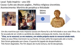 Nero
Domici
ano
Trajan
o
Marco
Aurélio
Sétimo
Severo
Décio
Diocleciano
Local: Todo Império – ano 193
Causa: Culto aos deuses pagãos , Política religiosa sincretista.
Acontecimento: Martírio de perpétua e felicidade
Um dos martírios que mais impacto causou em Roma foi a de Felicidade e seus sete filhos. Ela
foi acusada de ser cristã e o prefeito da cidade a ameaçou de morte, mas ela disse:
"Viva, eu te vencerei; se me matares, em minha própria morte te vencerei ainda mais.
Todos os seus filhos morreram na sua frente. O mais velho foi espancado até a morte.
Dois foram golpeados por clavas. O quarto foi jogado do despenhadeiro.
Três foram degolados. Por fim depois de muita tortura, ela foi decapitada.
 