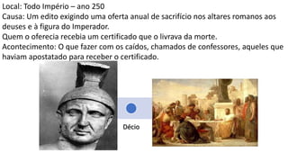 Ne
ro
Do
mi
cia
no
Tra
jan
o
Ma
rco
Se
ver
o
Décio
Diocleciano
Local: Todo Império – ano 250
Causa: Um edito exigindo uma oferta anual de sacrifício nos altares romanos aos
deuses e à figura do Imperador.
Quem o oferecia recebia um certificado que o livrava da morte.
Acontecimento: O que fazer com os caídos, chamados de confessores, aqueles que
haviam apostatado para receber o certificado.
Hermas em “O Pastor” escreve que os lapsos (caídos) poderiam ser aceitos como
membros de 2ª classe, sem cargos de liderança.
 