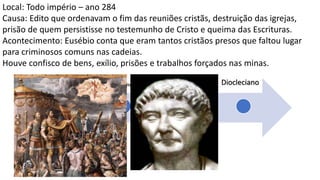Nero
Domici
ano
Trajano
Marco
Aurélio
Sétimo
Severo
Décio
Diocleciano
Local: Todo império – ano 284
Causa: Edito que ordenavam o fim das reuniões cristãs, destruição das igrejas,
prisão de quem persistisse no testemunho de Cristo e queima das Escrituras.
Acontecimento: Eusébio conta que eram tantos cristãos presos que faltou lugar
para criminosos comuns nas cadeias.
Houve confisco de bens, exílio, prisões e trabalhos forçados nas minas.
 