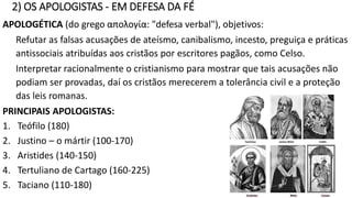 INÁCIO DE ANTIOQUIA (38 – 107)
Inácio, bispo de Antioquia da Síria, escreveu às 7 igrejas das cidades
que visitou a caminho de seu martírio em Roma, Policarpo de
Esmirna, aos Efésios, aos Esmirnionitas, aos Filadelfos, aos
Magnésios, aos Romanos e aos Trálios, para alertar sobre as
heresias gnósticas e docéticas que as estavam invadindo.
Também foi o primeiro a usar a palavra católica (Esmirna) para se
referir à igreja.
CLEMENTE DE ROMA (30-100)
Presbítero principal da igreja de Roma (hoje listado como o quarto
papa), escreveu uma carta aos Coríntios no ano 95 para exortar os
cristãos que estavam em revolta com seus presbíteros.
Temas da carta:
• Destacar a posição dos bispos na igreja.
• Que a unidade cristã requer obediência ao bispo.
• Separação entre clero e estado - laicato.
 