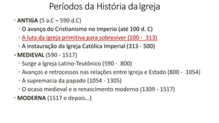 Períodos da História daIgreja
• ANTIGA (5 a.C – 590 d.C)
• O avanço do Cristianismo no Imperio (até 100 d. C)
• A luta da igreja primitiva para sobreviver (100 - 313)
• A instauração da Igreja Católica Imperial (313 - 500)
•MEDIEVAL (590 - 1517)
• Surge a Igreja Latino-Teutônico (590 - 800)
• Avanços e retrocessos nas relações entre Igreja e Estado (800 - 1054)
• A supremacia da papado (1054 - 1305)
• O ocaso medieval e o renascimento moderno (1309 - 1517)
• MODERNA (1517 e depois…)
 