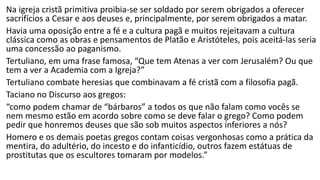 Policarpo de Esmirna (70-155)
• Discípulo de João, foi bispo de Esmirna por muitos
anos, antes de ser martirizado em 155, queimado
numa estaca após julgamento diante do procônsul
romano, por declarar que não poderia negar Cristo a
quem servira por 86 anos e que nunca lhe fizera mal.
• Conhecido por sua carta aos filipenses, que lembra a
carta de Paulo à mesma igreja, para exortar os
filipenses a uma vida virtuosa, às boas obras e à
firmeza mesmo ao preço de morte, se necessário,
pois estavam salvos pela fé em Cristo.
 