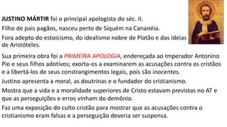 2) OS APOLOGISTAS - EM DEFESA DA FÉ
APOLOGÉTICA (do grego απολογία: "defesa verbal"), objetivos:
Refutar as falsas acusações de ateísmo, canibalismo, incesto, preguiça e práticas
antissociais atribuídas aos cristãos por escritores pagãos, como Celso.
Interpretar racionalmente o cristianismo para mostrar que tais acusações não
podiam ser provadas, daí os cristãos merecerem a tolerância civil e a proteção
das leis romanas.
PRINCIPAIS APOLOGISTAS:
1. Teófilo (180)
2. Justino – o mártir (100-170)
3. Aristides (140-150)
4. Tertuliano de Cartago (160-225)
5. Taciano (110-180)
 