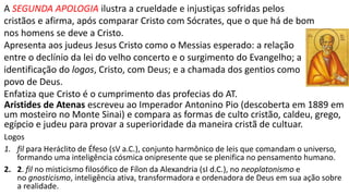 Na igreja cristã primitiva proibia-se ser soldado por serem obrigados a oferecer
sacrifícios a Cesar e aos deuses e, principalmente, por serem obrigados a matar.
Havia uma oposição entre a fé e a cultura pagã e muitos rejeitavam a cultura
clássica como as obras e pensamentos de Platão e Aristóteles, pois aceitá-las seria
uma concessão ao paganismo.
Tertuliano, em uma frase famosa, “Que tem Atenas a ver com Jerusalém? Ou que
tem a ver a Academia com a Igreja?”
Tertuliano combate heresias que combinavam a fé cristã com a filosofia pagã.
Taciano no Discurso aos gregos:
“como podem chamar de “bárbaros” a todos os que não falam como vocês se
nem mesmo estão em acordo sobre como se deve falar o grego? Como podem
pedir que honremos deuses que são sob muitos aspectos inferiores a nós?
Homero e os demais poetas gregos contam coisas vergonhosas como a prática da
mentira, do adultério, do incesto e do infanticídio, outros fazem estátuas de
prostitutas que os escultores tomaram por modelos.”
 