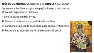 Apologistas Orientais
TACIANO (110-180), discípulo de Justino em Roma e erudito oriental
muito viajado, escreveu o Discurso aos Helenos.
A obra é uma denúncia das pretensões gregas de liderança cultural.
Defendia que, como o cristianismo era superior à religião e filosofia
gregas, os cristãos mereciam melhor tratamento.
Compara os ensinos cristãos com a mitologia e filosofia grega e
mostra que o cristianismo é mais antigo que ambos.
 