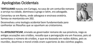 JUSTINO MÁRTIR foi o principal apologista do séc. II.
Filho de pais pagãos, nasceu perto de Siquém na Cananéia.
Fora adepto do estoicismo, do idealismo nobre de Platão e das ideias
de Aristóteles.
Sua primeira obra foi a PRIMEIRA APOLOGIA, endereçada ao Imperador Antonino
Pio e seus filhos adotivos; exorta-os a examinarem as acusações contra os cristãos
e a libertá-los de seus constrangimentos legais, pois são inocentes.
Justino apresenta a moral, as doutrinas e o fundador do cristianismo.
Mostra que a vida e a moralidade superiores de Cristo estavam previstas no AT e
que as perseguições e erros vinham do demônio.
Faz uma exposição do culto cristão para mostrar que as acusações contra o
cristianismo eram falsas e a perseguição deveria ser suspensa.
 