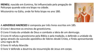 TEÓFILO DE ANTIOQUIA escreveu a APOLOGIA A AUTÓLICO.
Apresenta a Autólico, magistrado pagão ilustre, o cristianismo
através de argumentos racionais.
A obra se divide em três livros.
1º Discute a natureza e a superioridade de Deus.
2º Compara a fragilidade da religião pagã com o cristianismo.
3º Responde às objeções de Autólico sobre a fé cristã.
 