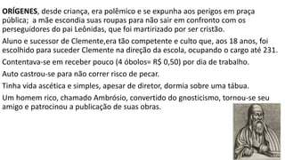 3) Polemistas – Os falsos ensinos dos hereges
Os métodos de defesa dos falsos ensinos foram diferentes no Oriente e Ocidente.
No Oriente a preocupação era com os desvios teológicos do cristianismo.
No Ocidente a preocupação era com os desvios administrativos da Igreja.
Principais polemistas:
1. Ireneu (130-200)
2. Orígenes (185-254)
3. Cipriano (200 – 258)
4. Clemente (155-215)
 