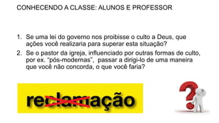 CONHECENDO A CLASSE: ALUNOS E PROFESSOR
1. Se uma lei do governo nos proibisse o culto a Deus, que
ações você realizaria para superar esta situação?
2. Se o pastor da igreja, influenciado por outras formas de culto,
por ex. “pós-modernas”, passar a dirigi-lo de uma maneira
que você não concorda, o que você faria?
 