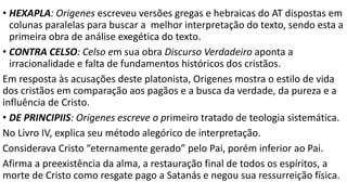 IRENEU, nascido em Esmirna, foi influenciado pela pregação de
Policarpo quando este era bispo na cidade.
Missionário na Gália, onde foi feito bispo no ano 180.
A ADVERSUS HAERESES é composta por três livros escritos em 185.
O Livro I descreve os ensinos do gnosticismo.
O Livro II trata da unidade de Deus e combate a ideia de um demiurgo.
O Livro III refuta o gnosticismo pela Bíblia e pela tradição, e defende a unidade da
igreja através da sucessão apostólica de líderes desde Cristo, e finda apresentando
uma regra de fé.
O livro IV refuta Marcião
O livro V defende a doutrina da ressurreição de Jesus em corpo.
 