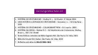 1. HISTÓRIA DO CRISTIANISMO – Shelley B. L. - Ed Shedd– 1ª Edição 2004
2. UMA HISTÓRIA ILUSTRADA DO CRISTIANISMO – Gonzales J. L. – Ed Vida Nova -
1995
3. HISTÓRIA DO CRISTIANISMO – COLLINS&MATTHEW – Ed. Loyola - 2000
4. HISTÓRIA DA IGREJA – Walton R.C. – Ed VidaHistória do Cristianismo, Shelley,
Bruce L., 1927, Ed. Shedd
5. Textos Bíblicos extraídos da Bíblia Sagrada NVI; São Paulo; Ed. Vida; 2001
6. Bíblia De Estudo NVI, Barker; São Paulo; Ed. Vida; 2003
7. Reflexões extraídas da World Wide Web
 