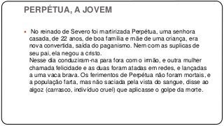 PERPÉTUA, A JOVEM
 No reinado de Severo foi martirizada Perpétua, uma senhora
casada, de 22 anos, de boa família e mãe de uma criança, era
nova convertida, saída do paganismo. Nem com as suplicas de
seu pai, ela negou a cristo.
Nesse dia conduziram-na para fora com o irmão, e outra mulher
chamada felicidade e as duas foram atadas em redes, e lançadas
a uma vaca brava. Os ferimentos de Perpétua não foram mortais, e
a população farta, mas não saciada pela vista do sangue, disse ao
algoz (carrasco, indivíduo cruel) que aplicasse o golpe da morte.
 