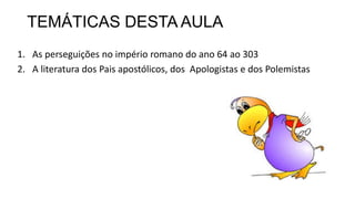 TEMÁTICAS DESTA AULA
1. As perseguições no império romano do ano 64 ao 303
2. A literatura dos Pais apostólicos, dos Apologistas e dos Polemistas
 