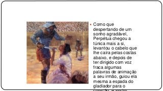  Como que
despertando de um
sonho agradável,
Perpétua chegou a
túnica mais a si,
levantou o cabelo que
lhe caíra pelas costas
abaixo, e depois de
ter dirigido com voz
fraca algumas
palavras de animação
a seu irmão, guiou ela
mesma a espada do
gladiador para o
 