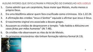 6
ALGUNS FATORES QUE DIFICULTAVAM A PREGAÇÃO DO EVANGELHO AOS JUDEUS
1. Como admitir que um carpinteiro, fosse maior que Moisés, muito menos o
próprio Deus.
2. Era uma blasfêmia adorar quem fora crucificado como criminoso. 1Co 1.22-24.
3. A afirmação dos cristãos “Jesus é Senhor” equivale a afirmar que Jesus é Deus.
4. O nascimento virginal era associado a deuses gregos.
5. Acusavam os cristãos de desprezarem o templo: “não habita o Altíssimo em
casas feitas por mãos humanas” (At 7.48).
6. Os cristãos não observavam os ritos da lei de Moisés.
7. Os primeiros missionários não tinham formação rabínica formal (4.13).
 