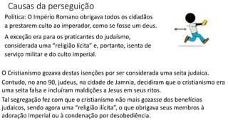 Causas da perseguição
Política: O Império Romano obrigava todos os cidadãos
a prestarem culto ao imperador, como se fosse um deus.
A exceção era para os praticantes do judaísmo,
considerada uma “religião lícita” e, portanto, isenta de
serviço militar e do culto imperial.
O Cristianismo gozava destas isenções por ser considerada uma seita judaica.
Contudo, no ano 90, judeus, na cidade de Jamnia, decidiram que o cristianismo era
uma seita falsa e incluíram maldições a Jesus em seus ritos.
Tal segregação fez com que o cristianismo não mais gozasse dos benefícios
judaicos, sendo agora uma “religião ilícita”, o que obrigava seus membros à
adoração imperial ou à condenação por desobediência.
 