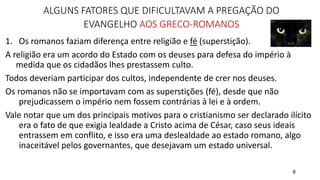 8
ALGUNS FATORES QUE DIFICULTAVAM A PREGAÇÃO DO
EVANGELHO AOS GRECO-ROMANOS
1. Os romanos faziam diferença entre religião e fé (superstição).
A religião era um acordo do Estado com os deuses para defesa do império à
medida que os cidadãos lhes prestassem culto.
Todos deveriam participar dos cultos, independente de crer nos deuses.
Os romanos não se importavam com as superstições (fé), desde que não
prejudicassem o império nem fossem contrárias à lei e à ordem.
Vale notar que um dos principais motivos para o cristianismo ser declarado ilícito
era o fato de que exigia lealdade a Cristo acima de César, caso seus ideais
entrassem em conflito, e isso era uma deslealdade ao estado romano, algo
inaceitável pelos governantes, que desejavam um estado universal.
 