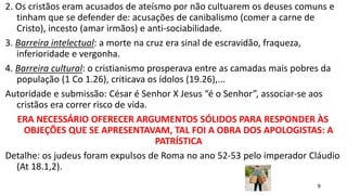 9
2. Os cristãos eram acusados de ateísmo por não cultuarem os deuses comuns e
tinham que se defender de: acusações de canibalismo (comer a carne de
Cristo), incesto (amar irmãos) e anti-sociabilidade.
3. Barreira intelectual: a morte na cruz era sinal de escravidão, fraqueza,
inferioridade e vergonha.
4. Barreira cultural: o cristianismo prosperava entre as camadas mais pobres da
população (1 Co 1.26), criticava os ídolos (19.26),...
Autoridade e submissão: César é Senhor X Jesus “é o Senhor”, associar-se aos
cristãos era correr risco de vida.
ERA NECESSÁRIO OFERECER ARGUMENTOS SÓLIDOS PARA RESPONDER ÀS
OBJEÇÕES QUE SE APRESENTAVAM, TAL FOI A OBRA DOS APOLOGISTAS: A
PATRÍSTICA
Detalhe: os judeus foram expulsos de Roma no ano 52-53 pelo imperador Cláudio
(At 18.1,2).
 