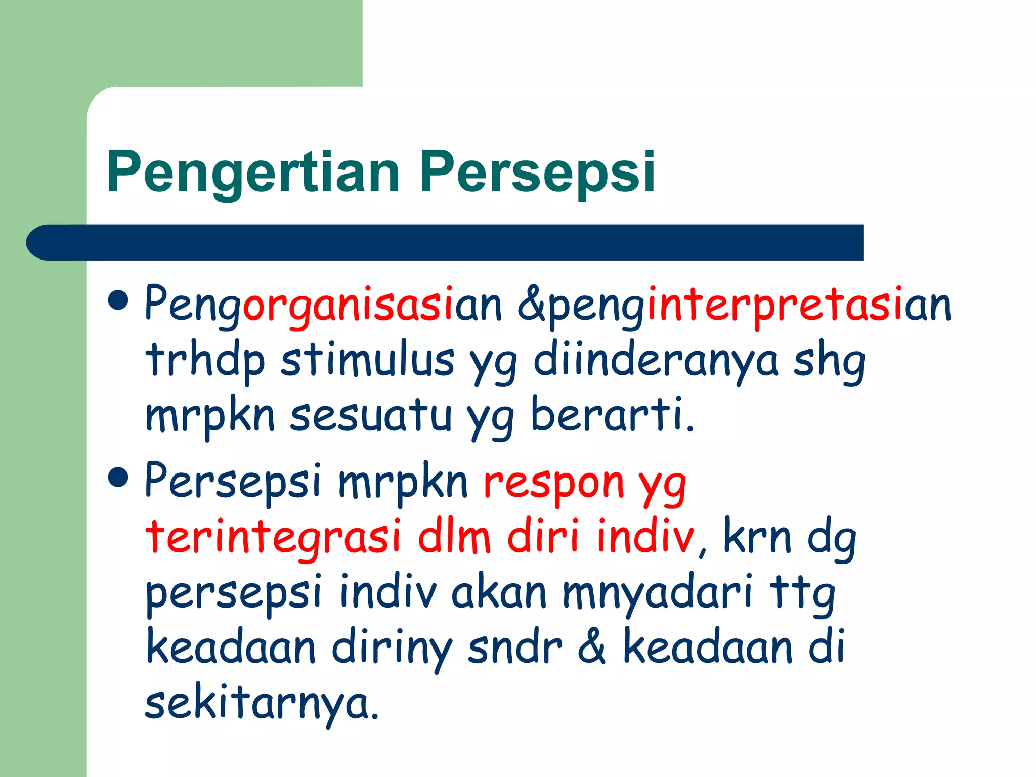 Pengertian Persepsi

 Pengorganisasian &penginterpretasian
  trhdp stimulus yg diinderanya shg
  mrpkn sesuatu yg berarti.
 Persepsi mrpkn respon yg
  terintegrasi dlm diri indiv, krn dg
  persepsi indiv akan mnyadari ttg
  keadaan diriny sndr & keadaan di
  sekitarnya.
 