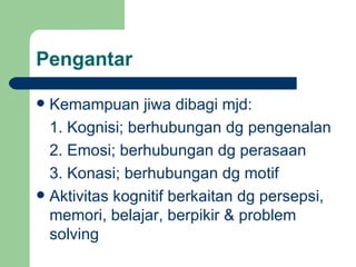 Pengantar

 Kemampuan jiwa dibagi mjd:
  1. Kognisi; berhubungan dg pengenalan
  2. Emosi; berhubungan dg perasaan
  3. Konasi; berhubungan dg motif
 Aktivitas kognitif berkaitan dg persepsi,
  memori, belajar, berpikir & problem
  solving
 