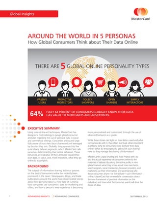 Global Insights

AROUND THE WORLD IN 5 PERSONAS

How Global Consumers Think about Their Data Online

THERE ARE

PASSIVE
USERS

64%

5 GLOBAL ONLINE PERSONALITY TYPES

PROACTIVE
PROTECTORS

SOLELY
SHOPPERS

OPEN
SHARERS

SIMPLY
INTERACTORS

FULLY 64 PERCENT OF CONSUMERS GLOBALLY KNOW THEIR DATA
HAS VALUE TO MERCHANTS AND ADVERTISERS.

EXECUTIVE SUMMARY
Using state-of-the-art techniques, MasterCard has
designed a methodology to gauge global consumer
attitudes regarding the use of personal data in social
and commercial settings. Consumers are by and large
fully aware of how their data is harvested and leveraged
by the sites they visit. Globally, they separate into five
quite clearly defined segments, which MasterCard calls
personas, determined by their online behaviors. These
behaviors are indicative of their attitudes toward their
own data, its value, and, most important, what they go
online to accomplish.

BACKGROUND
The subject of information sharing, active or passive,
on the part of consumers online has recently been
prominent in the news.i Newspapers, blogs, and trade
publications around the world have disseminated stories
about how personal data is a new type of currency,
how companies use consumers’ data for marketing and
offers, and how a person’s web experience is becoming

1

ADVANCING INSIGHTS

ADVANCING COMMERCE

more personalized and customized through the use of
observed behavior as a guide.
While these stories cast light on how data is used and what
companies do with it, they often don’t ask other important
questions: Why do consumers want to share their data
online? What do they expect to get out of such sharing?
How do they manage the sharing of information?
MasterCard’s Digital Sharing and Trust Project seeks to
add the actual experience of consumers online to the
materials of debate. By asking the online public in nine
global markets what they know about how merchants,
search engines, social media sites, browser providers, and
marketers use their information, and ascertaining why
those consumers share—or don’t share—such information
online, MasterCard has centered the conversation about
the new framework of personal information on the
individual, and how what the consumer wants will drive the
future of data.

SEPTEMBER, 2013

 