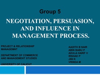 NEGOTIATION, PERSUASION,
AND INFLUENCE IN
MANAGEMENT PROCESS.
Group 5
AADITH B NAIR
ABIN BABU P
ADULA HARIF V
IRSHAD P
JINI K
VRINDA M
PROJECT & RELATIONSHIP
MANAGEMNT
DEPARTMENT OF COMMERCE
AND MANAGEMENT STUDIES
UNIVERSITY OF CALICUT
 