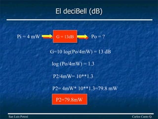 El deciBell (dB) Carlos Canto Q. San Luis Potosí G = 13dB Pi = 4 mW Po = ? G=10 log(Po/4mW) = 13 dB log (Po/4mW) = 1.3 P2/4mW= 10**1.3 P2= 4mW* 10**1.3=79.8 mW P2=79.8mW 