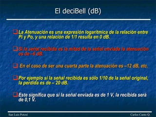 El deciBell (dB) La Atenuación es una expresión logarítmica de la relación entre Pi y Po, y una relación de 1/1 resulta en 0 dB.  Si la señal recibida es la mitad de la señal enviada la atenuación es de –6 dB. En el caso de ser una cuarta parte la atenuación es –12 dB, etc.  Por ejemplo si la señal recibida es sólo 1/10 de la señal original, la perdida es de – 20 dB.  Este significa que si la señal enviada es de 1 V, la recibida será de 0,1 V.   Carlos Canto Q. San Luis Potosí 