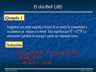 Ejemplo 1  Imagínese una señal viajando a través de un medio de transmisión y su potencia se  reduce a la mitad . Esto significa que P2 = 1/2 P1.   La atenuación ( pérdida de energía ) puede ser calculada como: Solución 10 log 10  (P2/P1) = 10 log 10  (0.5P1/P1) = 10 log 10  (0.5)    = 10(–0.3) =  –3 dB El deciBell (dB) Carlos Canto Q. San Luis Potosí 