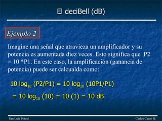 Ejemplo 2  Imagine una señal que atravieza un amplificador y su potencia es aumentada diez veces. Esto significa que  P2 = 10 *P1. En este caso, la amplificación (ganancia de potencia) puede ser calcualda como: 10 log 10  (P2/P1) = 10 log 10  (10P1/P1)  = 10 log 10  (10) = 10 (1) = 10 dB El deciBell (dB) Carlos Canto Q. San Luis Potosí 