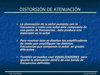 DISTORSIÓN DE ATENUACIÓN La atenuación de la señal aumenta con la frecuencia y como una señal esta compuesta de una gama de frecuencias , ésto produce una  distorsión en la señal. Para resolver ésto se diseñan los amplificadores de modo que amplifiquen las distintas frecuencias que componen la señal  en grados diferentes . También se pueden usar  EQUALIZADORES   para igualar la atenuación dentro de una banda de frecuencias definidas. Carlos Canto Q. San Luis Potosí 