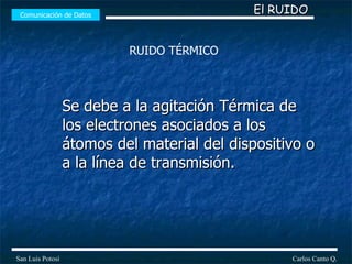 Se debe a la agitación Térmica de los electrones asociados a los átomos del material del dispositivo o a la línea de transmisión. Comunicación de Datos Carlos Canto Q. San Luis Potosí El RUIDO RUIDO TÉRMICO 