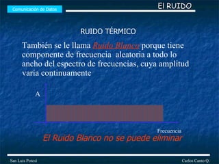 Comunicación de Datos Carlos Canto Q. San Luis Potosí Frecuencia A El Ruido Blanco no se puede eliminar También se le llama  Ruido Blanco  porque tiene componente de frecuencia  aleatoria a todo lo ancho del espectro de frecuencias, cuya amplitud varía continuamente  El RUIDO RUIDO TÉRMICO 