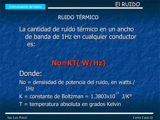 La cantidad de ruido térmico en un ancho de banda de 1Hz en cualquier conductor  es: No=KT( W/Hz) Donde: No = densisdad de potencia del ruido, en watts /1Hz K = constante de Boltzman = 1.3803x10  J/K° T = temperatura absoluta en grados Kelvin  Comunicación de Datos Carlos Canto Q. San Luis Potosí El RUIDO RUIDO TÉRMICO -23 