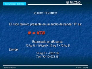 El ruido térmico presente en un ancho de banda “ B” es: N = KTB   Expresado en dB sería: 10 log N = 10 log K+ 10 log T +10 log B Donde: 10 log K = -228.6 dB T en °K=°C+273.15  Comunicación de Datos Carlos Canto Q. San Luis Potosí El RUIDO RUIDO TÉRMICO 