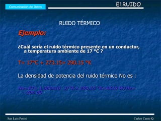 Ejemplo: ¿Cuál sería el ruido térmico presente en un conductor, a temperatura ambiente de 17 °C ? T= 17°C + 273.15= 290.15 °K La densidad de potencia del ruido térmico No es : No=KT= 1.383x10  J/°K x 290.15 °K=4X10 W/Hz= -204 dB Comunicación de Datos Carlos Canto Q. San Luis Potosí El RUIDO RUIDO TÉRMICO 