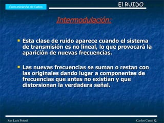 Esta clase de ruido aparece cuando el sistema de transmisión es no lineal, lo que provocará la aparición de nuevas frecuencias. Las nuevas frecuencias se suman o restan con las originales dando lugar a componentes de frecuencias que antes no existían y que distorsionan la verdadera señal.  Comunicación de Datos Carlos Canto Q. San Luis Potosí El RUIDO Intermodulación: 