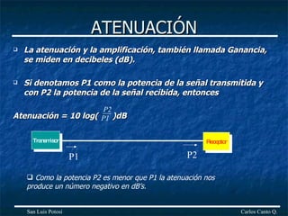 ATENUACIÓN La atenuación y la amplificación, también llamada Ganancia, se miden en decibeles (dB). Si denotamos P1 como la potencia de la señal transmitida y con P2 la potencia de la señal recibida, entonces Atenuación = 10 log(  )dB Carlos Canto Q. San Luis Potosí P2 P1 Transmisor Receptor P1 P2 Como la potencia P2 es menor que P1 la atenuación nos produce un número negativo en dB’s. 