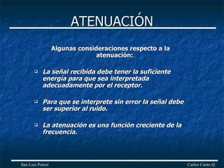 ATENUACIÓN Algunas consideraciones respecto a la atenuación: La señal recibida debe tener la suficiente energía para que sea interpretada adecuadamente por el receptor. Para que se interprete sin error la señal debe ser superior al ruido. La atenuación es una función creciente de la frecuencia.  Carlos Canto Q. San Luis Potosí 