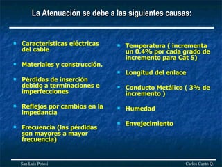 La Atenuación se debe a las siguientes causas: Características eléctricas del cable  Materiales y construcción. Pérdidas de inserción debido a terminaciones e imperfecciones  Reflejos por cambios en la impedancia  Frecuencia (las pérdidas son mayores a mayor frecuencia) Temperatura ( incrementa un 0.4% por cada grado de incremento para Cat 5) Longitud del enlace Conducto Metálico ( 3% de incremento ) Humedad Envejecimiento Carlos Canto Q. San Luis Potosí 