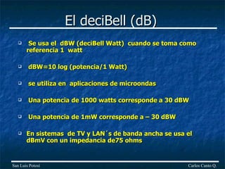 El deciBell (dB) Se usa el  dBW (deciBell Watt)  cuando se toma como referencia 1  watt dBW=10 log (potencia/1 Watt) se utiliza en  aplicaciones de microondas Una potencia de 1000 watts corresponde a 30 dBW Una potencia de 1mW corresponde a – 30 dBW En sistemas  de TV y LAN´s de banda ancha se usa el dBmV con un impedancia de75 ohms Carlos Canto Q. San Luis Potosí 