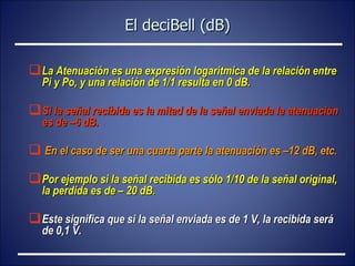 El deciBell (dB) La Atenuación es una expresión logarítmica de la relación entre Pi y Po, y una relación de 1/1 resulta en 0 dB.  Si la señal recibida es la mitad de la señal enviada la atenuación es de –6 dB. En el caso de ser una cuarta parte la atenuación es –12 dB, etc.  Por ejemplo si la señal recibida es sólo 1/10 de la señal original, la perdida es de – 20 dB.  Este significa que si la señal enviada es de 1 V, la recibida será de 0,1 V.   