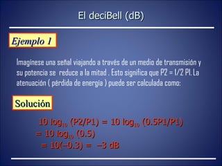 Ejemplo 1  Imagínese una señal viajando a través de un medio de transmisión y su potencia se  reduce a la mitad . Esto significa que P2 = 1/2 P1.   La atenuación ( pérdida de energía ) puede ser calculada como: Solución 10 log 10  (P2/P1) = 10 log 10  (0.5P1/P1) = 10 log 10  (0.5)    = 10(–0.3) =  –3 dB El deciBell (dB) 