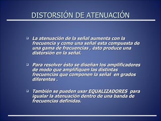 DISTORSIÓN DE ATENUACIÓN La atenuación de la señal aumenta con la frecuencia y como una señal esta compuesta de una gama de frecuencias , ésto produce una  distorsión en la señal. Para resolver ésto se diseñan los amplificadores de modo que amplifiquen las distintas frecuencias que componen la señal  en grados diferentes . También se pueden usar  EQUALIZADORES   para igualar la atenuación dentro de una banda de frecuencias definidas. 