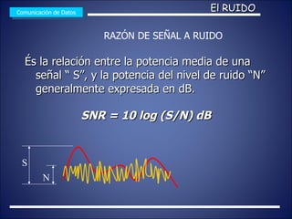 És la relación entre la potencia media de una señal “ S”, y la potencia del nivel de ruido “N” generalmente expresada en dB. SNR = 10 log (S/N) dB Comunicación de Datos El RUIDO S N RAZÓN DE SEÑAL A RUIDO 