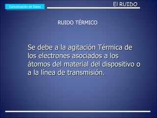 Se debe a la agitación Térmica de los electrones asociados a los átomos del material del dispositivo o a la línea de transmisión. Comunicación de Datos El RUIDO RUIDO TÉRMICO 