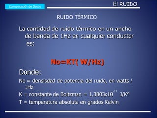 La cantidad de ruido térmico en un ancho de banda de 1Hz en cualquier conductor  es: No=KT( W/Hz) Donde: No = densisdad de potencia del ruido, en watts /1Hz K = constante de Boltzman = 1.3803x10  J/K° T = temperatura absoluta en grados Kelvin  Comunicación de Datos El RUIDO RUIDO TÉRMICO -23 
