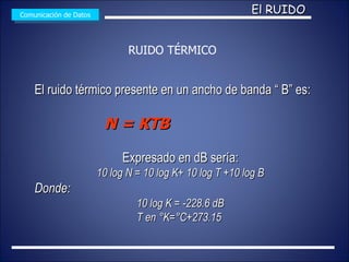 El ruido térmico presente en un ancho de banda “ B” es: N = KTB   Expresado en dB sería: 10 log N = 10 log K+ 10 log T +10 log B Donde: 10 log K = -228.6 dB T en °K=°C+273.15  Comunicación de Datos El RUIDO RUIDO TÉRMICO 