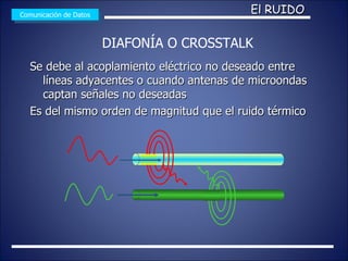 Se debe al acoplamiento eléctrico no deseado entre líneas adyacentes  o cuando antenas de microondas captan señales no deseadas Es del mismo orden de magnitud que el ruido térmico Comunicación de Datos El RUIDO DIAFONÍA O CROSSTALK 