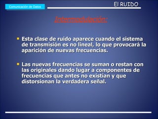 Esta clase de ruido aparece cuando el sistema de transmisión es no lineal, lo que provocará la aparición de nuevas frecuencias. Las nuevas frecuencias se suman o restan con las originales dando lugar a componentes de frecuencias que antes no existían y que distorsionan la verdadera señal.  Comunicación de Datos El RUIDO Intermodulación: 